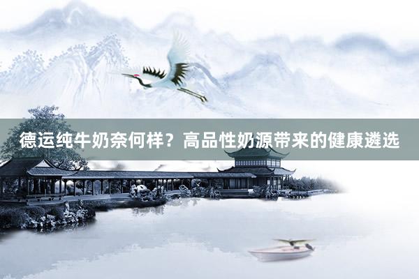 德运纯牛奶奈何样？高品性奶源带来的健康遴选