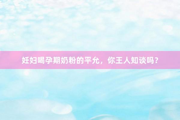 妊妇喝孕期奶粉的平允，你王人知谈吗？