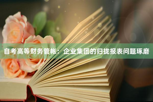 自考高等财务管帐：企业集团的归拢报表问题琢磨
